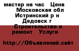 мастер на час › Цена ­ 500 - Московская обл., Истринский р-н, Дедовск г. Строительство и ремонт » Услуги   